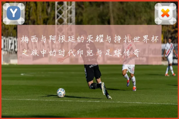 梅西与阿根廷的荣耀与挣扎世界杯之旅中的时代印记与足球传奇