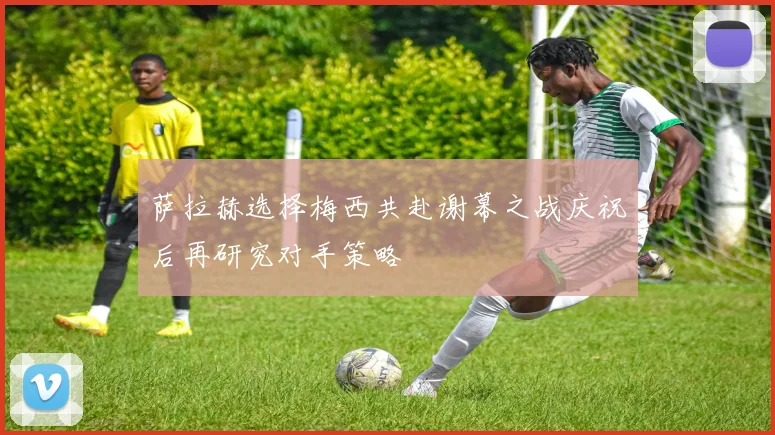 萨拉赫选择梅西共赴谢幕之战庆祝后再研究对手策略