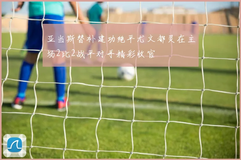 亚当斯替补建功绝平尤文都灵在主场2比2战平对手精彩收官