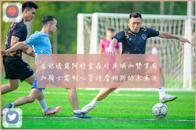 名记透露阿特金森对库明加赞赏有加骑士需耐心等待詹姆斯的未来决定