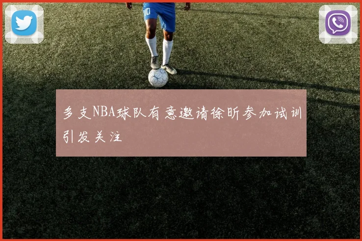 多支NBA球队有意邀请徐昕参加试训引发关注