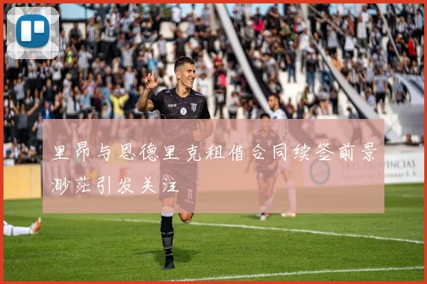 里昂与恩德里克租借合同续签前景渺茫引发关注