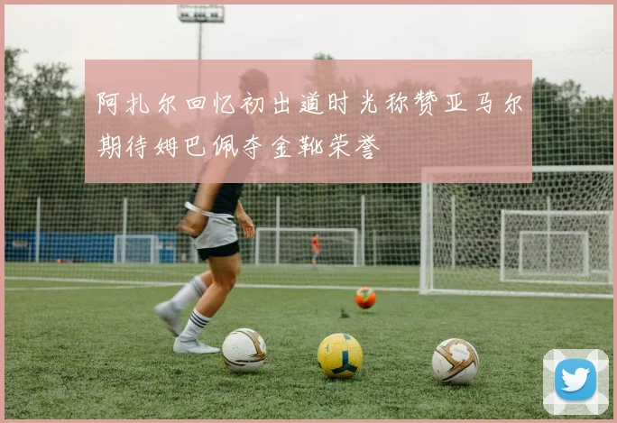 阿扎尔回忆初出道时光称赞亚马尔期待姆巴佩夺金靴荣誉