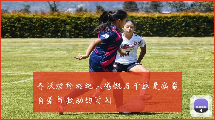 齐沃续约经纪人感慨万千这是我最自豪与激动的时刻