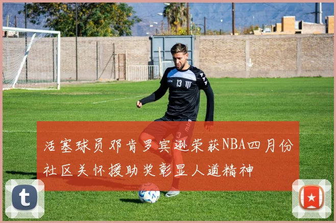 活塞球员邓肯罗宾逊荣获NBA四月份社区关怀援助奖彰显人道精神