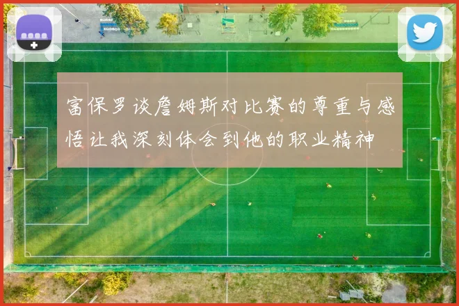 富保罗谈詹姆斯对比赛的尊重与感悟让我深刻体会到他的职业精神