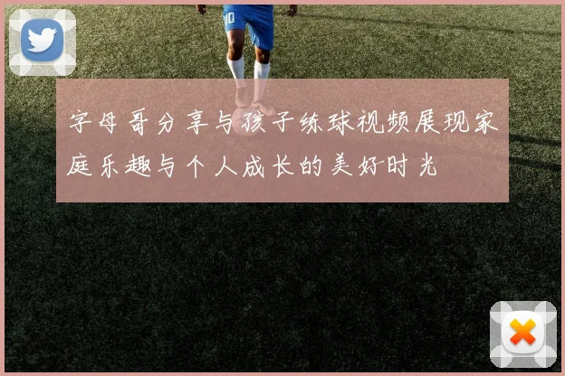 字母哥分享与孩子练球视频展现家庭乐趣与个人成长的美好时光
