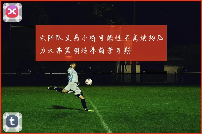 太阳队交易小桥可能性不高续约压力大弗莱明培养前景可期