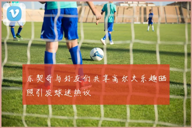 东契奇与好友们共享高尔夫乐趣晒照引发球迷热议
